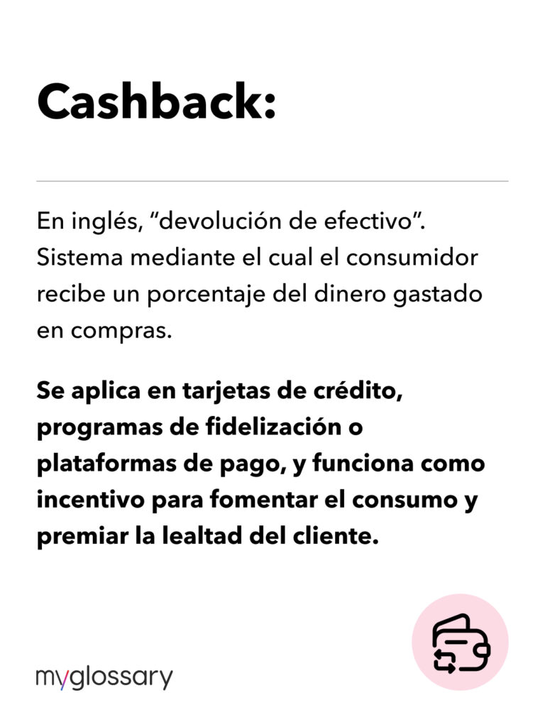 En inglés, “devolución de efectivo”. Sistema mediante el cual el consumidor recibe un porcentaje del dinero gastado en compras. Se aplica en tarjetas de crédito, programas de fidelización o plataformas de pago, y funciona como incentivo para fomentar el consumo y premiar la lealtad del cliente.