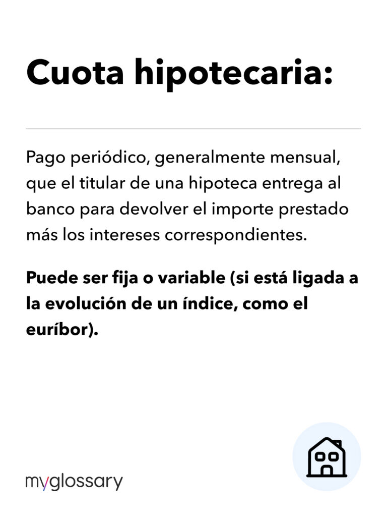 Pago periódico, generalmente mensual, que el titular de una hipoteca entrega al banco para devolver el importe prestado más los intereses correspondientes. Puede ser fija o variable (si está ligada a la evolución de un índice, como el euríbor)