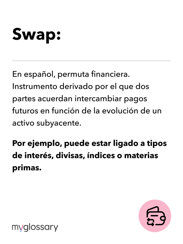 En español, permuta financiera. Instrumento derivado por el que dos partes acuerdan intercambiar pagos futuros en función de la evolución de un activo subyacente. Por ejemplo, puede estar ligado a tipos de interés, divisas, índices o materias primas.